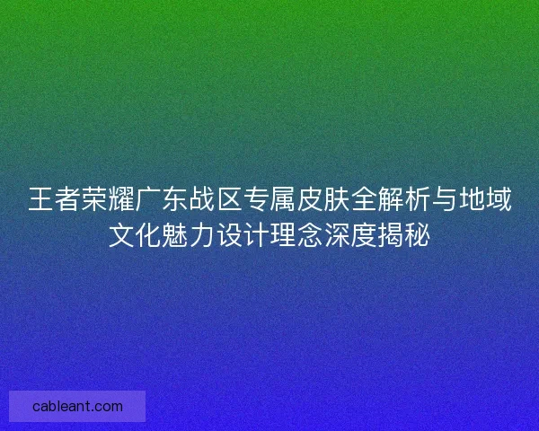 王者荣耀广东战区专属皮肤全解析与地域文化魅力设计理念深度揭秘