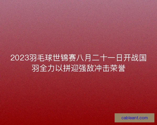 2023羽毛球世锦赛八月二十一日开战国羽全力以拼迎强敌冲击荣誉