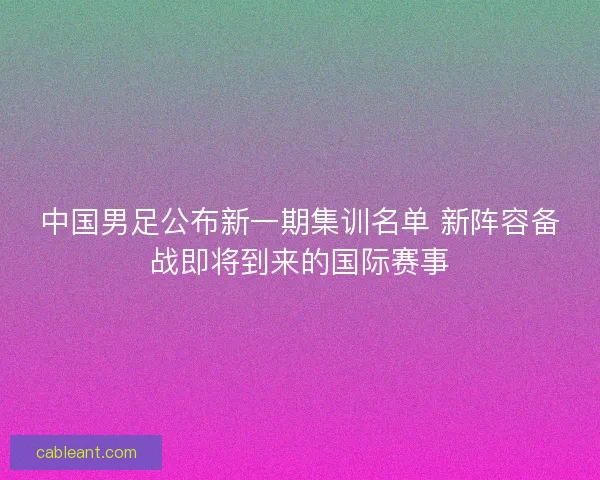 中国男足公布新一期集训名单 新阵容备战即将到来的国际赛事