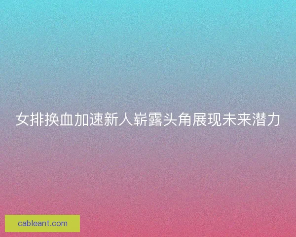 女排换血加速新人崭露头角展现未来潜力
