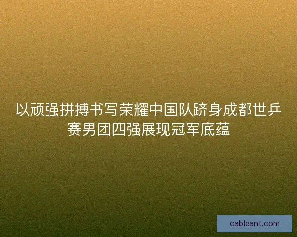 以顽强拼搏书写荣耀中国队跻身成都世乒赛男团四强展现冠军底蕴