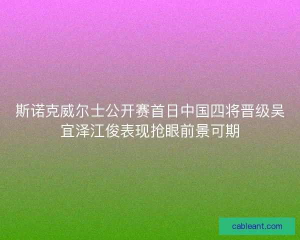 斯诺克威尔士公开赛首日中国四将晋级吴宜泽江俊表现抢眼前景可期