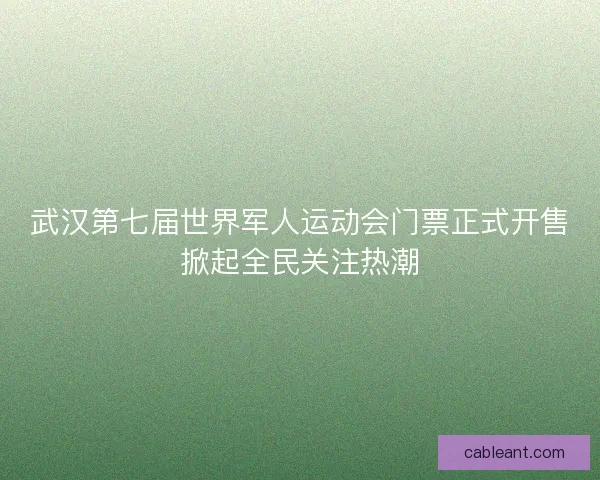 武汉第七届世界军人运动会门票正式开售掀起全民关注热潮