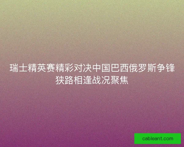 瑞士精英赛精彩对决中国巴西俄罗斯争锋狭路相逢战况聚焦