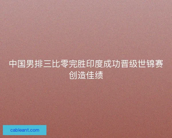 中国男排三比零完胜印度成功晋级世锦赛创造佳绩