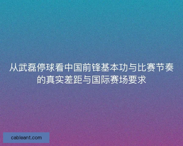 从武磊停球看中国前锋基本功与比赛节奏的真实差距与国际赛场要求