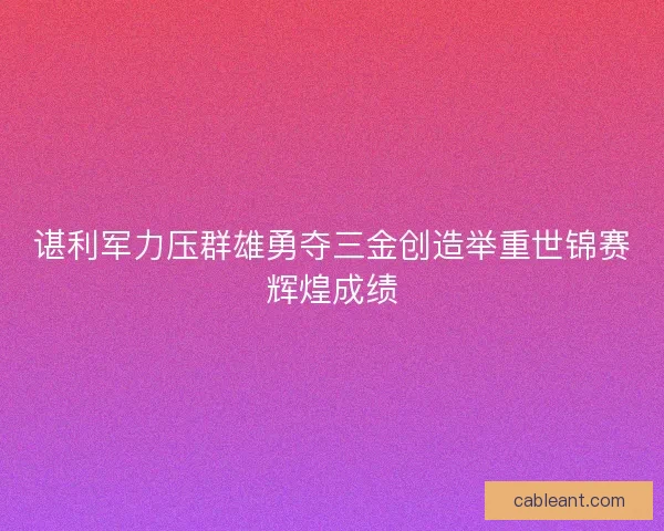 谌利军力压群雄勇夺三金创造举重世锦赛辉煌成绩