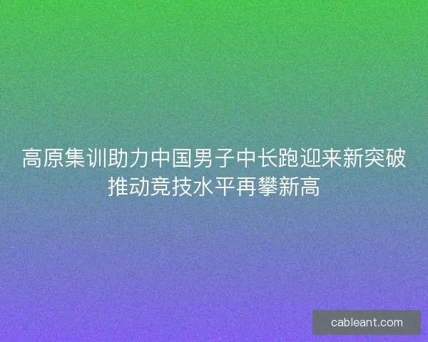 高原集训助力中国男子中长跑迎来新突破推动竞技水平再攀新高