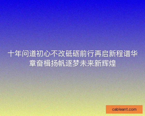 十年问道初心不改砥砺前行再启新程谱华章奋楫扬帆逐梦未来新辉煌