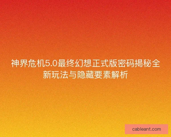 神界危机5.0最终幻想正式版密码揭秘全新玩法与隐藏要素解析
