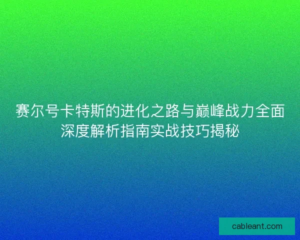 赛尔号卡特斯的进化之路与巅峰战力全面深度解析指南实战技巧揭秘
