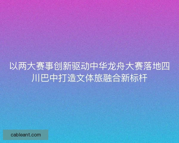 以两大赛事创新驱动中华龙舟大赛落地四川巴中打造文体旅融合新标杆