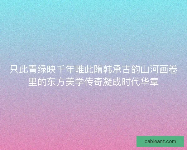 只此青绿映千年唯此隋韩承古韵山河画卷里的东方美学传奇凝成时代华章