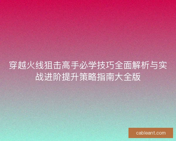 穿越火线狙击高手必学技巧全面解析与实战进阶提升策略指南大全版