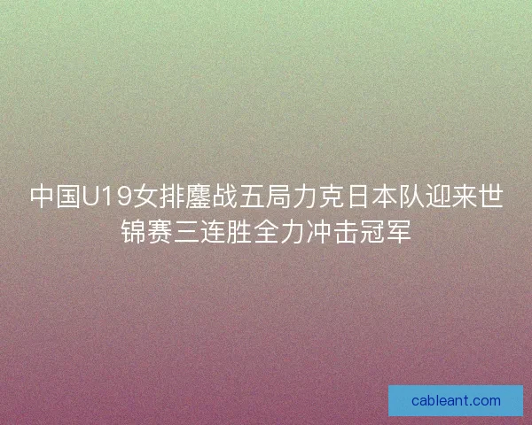 中国U19女排鏖战五局力克日本队迎来世锦赛三连胜全力冲击冠军