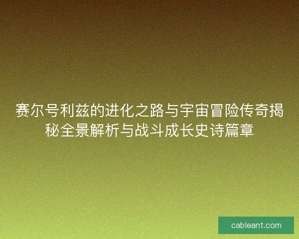 赛尔号利兹的进化之路与宇宙冒险传奇揭秘全景解析与战斗成长史诗篇章