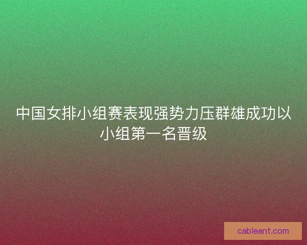 中国女排小组赛表现强势力压群雄成功以小组第一名晋级