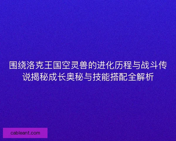 围绕洛克王国空灵兽的进化历程与战斗传说揭秘成长奥秘与技能搭配全解析