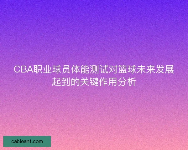 CBA职业球员体能测试对篮球未来发展起到的关键作用分析