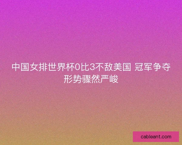 中国女排世界杯0比3不敌美国 冠军争夺形势骤然严峻